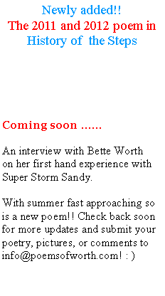 Text Box: Newly added!!The 2011 and 2012 poem in History of  the StepsComing soon  An interview with Bette Worthon her first hand experience with Super Storm Sandy.With summer fast approaching so is a new poem!! Check back soon for more updates and submit your poetry, pictures, or comments to info@poemsofworth.com! : ) 